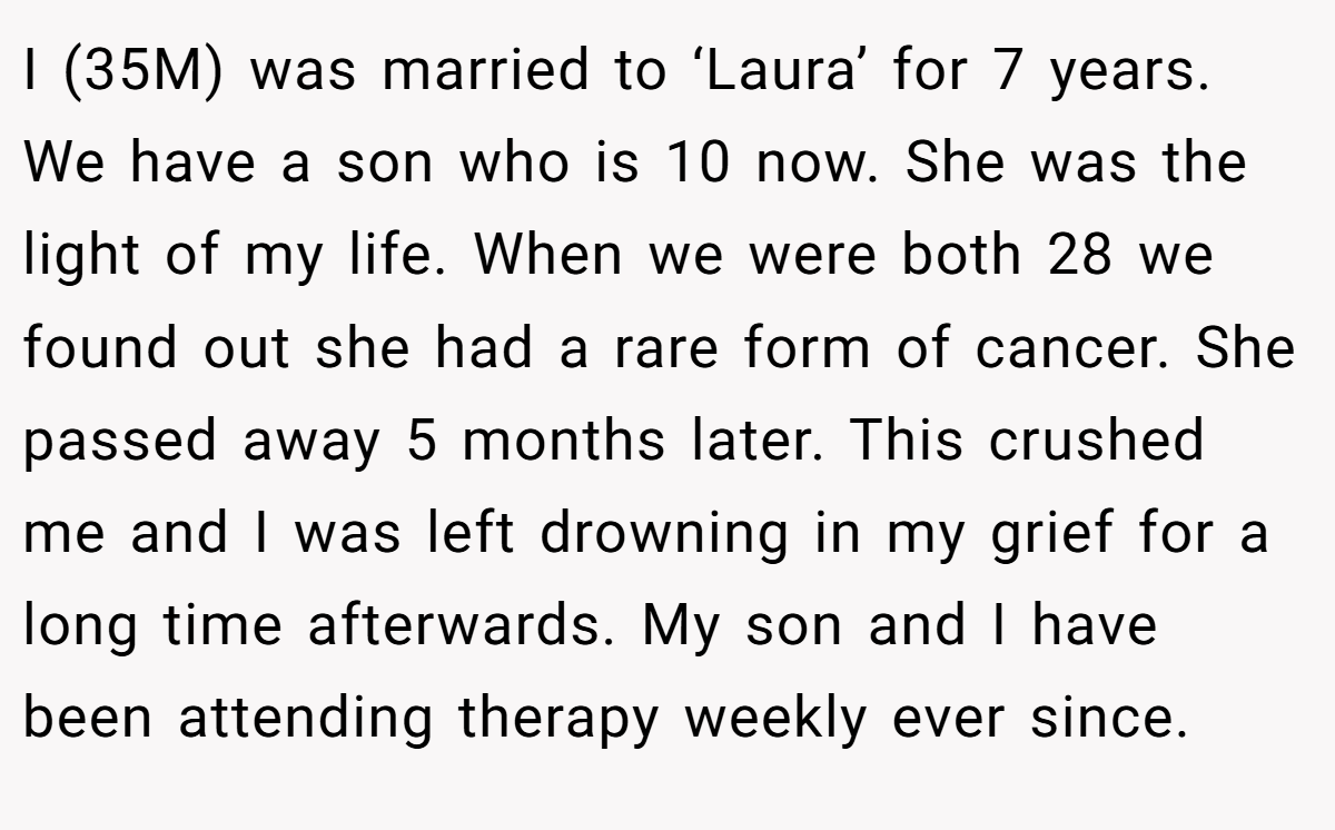 I (35M) was married to ‘Laura’ for 7 years. We have a son who is 10 now. She was the light of my life. When we were both 28 we found out she had a rare form of cancer. She passed away 5 months later. This crushed me and I was left drowning in my grief for a long time afterwards. My son and I have been attending therapy weekly ever since.