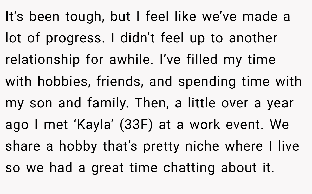It’s been tough, but I feel like we’ve made a lot of progress. I didn’t feel up to another relationship for awhile. I’ve filled my time with hobbies, friends, and spending time with my son and family. Then, a little over a year ago I met ‘Kayla’ (33F) at a work event. We share a hobby that’s pretty niche where I live so we had a great time chatting about it.