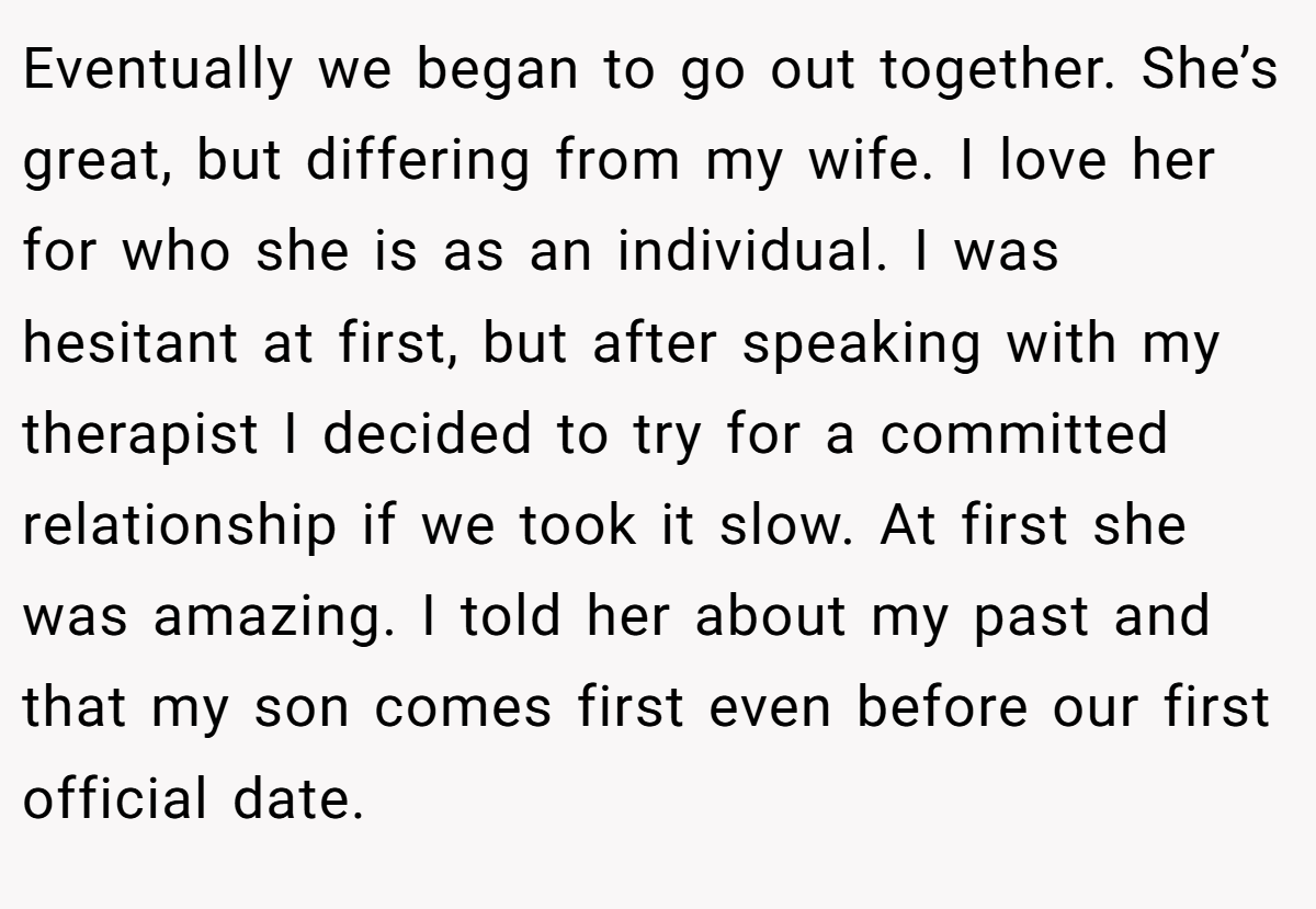 Eventually we began to go out together. She’s great, but differing from my wife. I love her for who she is as an individual. I was hesitant at first, but after speaking with my therapist I decided to try for a committed relationship if we took it slow. At first she was amazing. I told her about my past and that my son comes first even before our first official date.