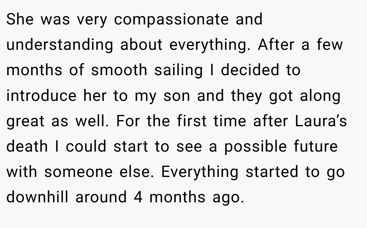 She was very compassionate and understanding about everything. After a few months of smooth sailing I decided to introduce her to my son and they got along great as well. For the first time after Laura’s death I could start to see a possible future with someone else. Everything started to go downhill around 4 months ago.