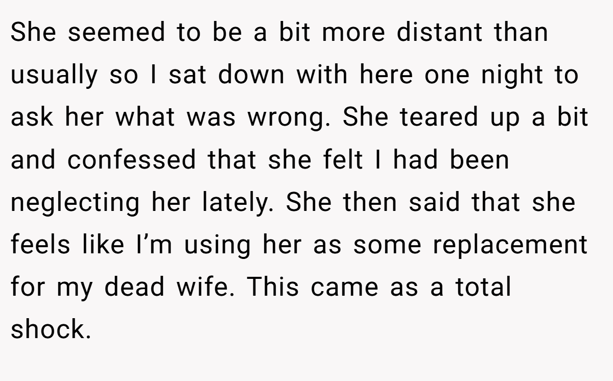 She seemed to be a bit more distant than usually so I sat down with here one night to ask her what was wrong. She teared up a bit and confessed that she felt I had been neglecting her lately. She then said that she feels like I’m using her as some replacement for my dead wife. This came as a total shock.