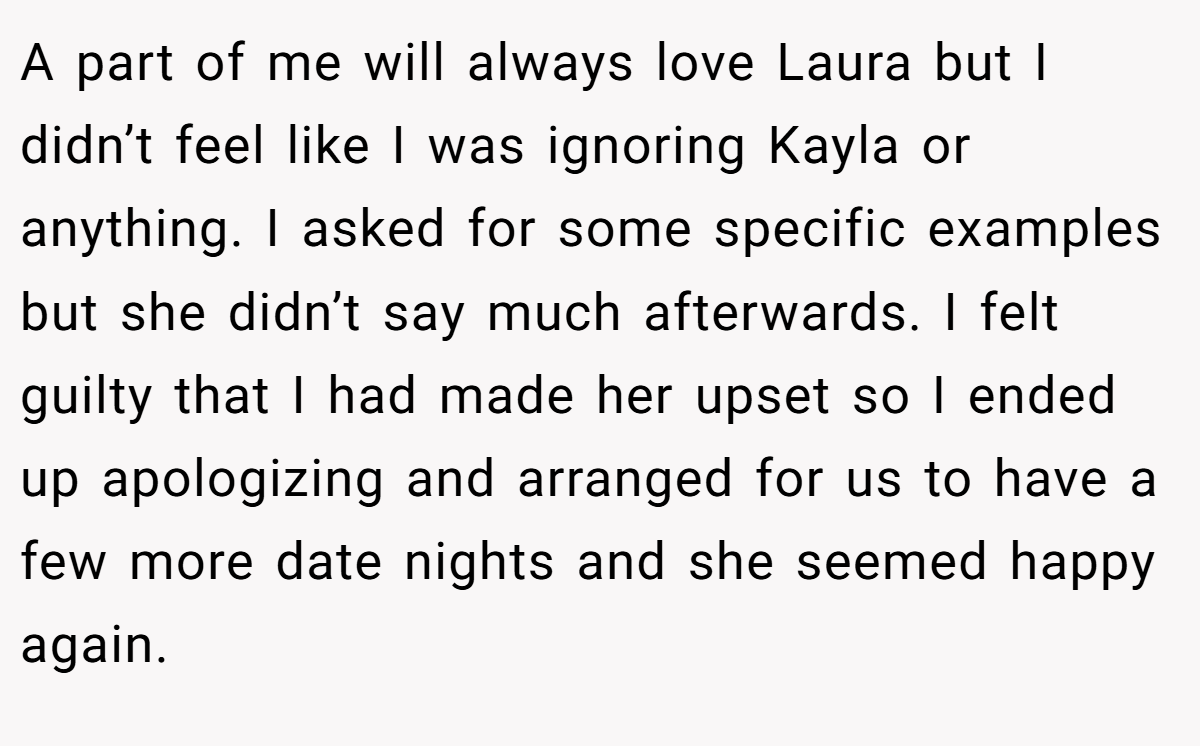 A part of me will always love Laura but I didn’t feel like I was ignoring Kayla or anything. I asked for some specific examples but she didn’t say much afterwards. I felt guilty that I had made her upset so I ended up apologizing and arranged for us to have a few more date nights and she seemed happy again.