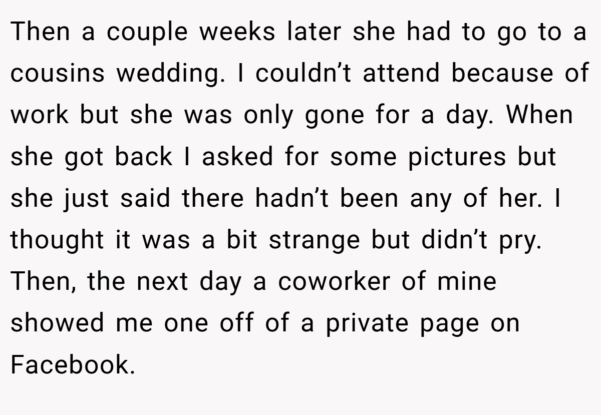 Then a couple weeks later she had to go to a cousins wedding. I couldn’t attend because of work but she was only gone for a day. When she got back I asked for some pictures but she just said there hadn’t been any of her. I thought it was a bit strange but didn’t pry. Then, the next day a coworker of mine showed me one off of a private page on Facebook.