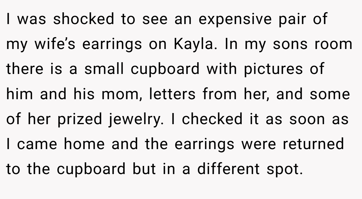I was shocked to see an expensive pair of my wife’s earrings on Kayla. In my sons room there is a small cupboard with pictures of him and his mom, letters from her, and some of her prized jewelry. I checked it as soon as I came home and the earrings were returned to the cupboard but in a different spot.