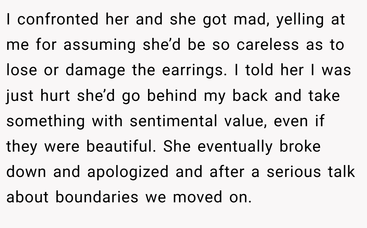 I confronted her and she got mad, yelling at me for assuming she’d be so careless as to lose or damage the earrings. I told her I was just hurt she’d go behind my back and take something with sentimental value, even if they were beautiful. She eventually broke down and apologized and after a serious talk about boundaries we moved on.