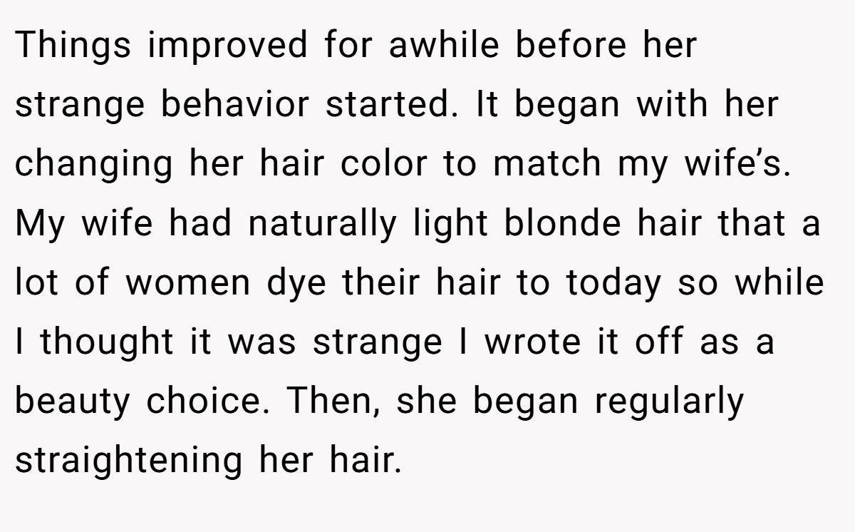 Things improved for awhile before her strange behavior started. It began with her changing her hair color to match my wife’s. My wife had naturally light blonde hair that a lot of women dye their hair to today so while I thought it was strange I wrote it off as a beauty choice. Then, she began regularly straightening her hair.