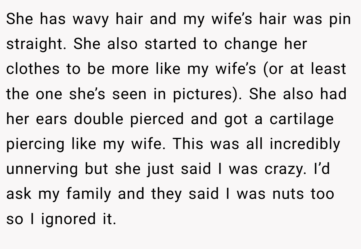 She has wavy hair and my wife’s hair was pin straight. She also started to change her clothes to be more like my wife’s (or at least the one she’s seen in pictures). She also had her ears double pierced and got a cartilage piercing like my wife. This was all incredibly unnerving but she just said I was crazy. I’d ask my family and they said I was nuts too so I ignored it.