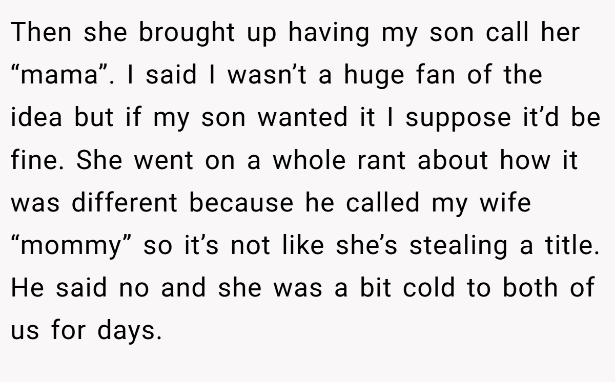 Then she brought up having my son call her “mama”. I said I wasn’t a huge fan of the idea but if my son wanted it I suppose it’d be fine. She went on a whole rant about how it was different because he called my wife “mommy” so it’s not like she’s stealing a title. He said no and she was a bit cold to both of us for days.