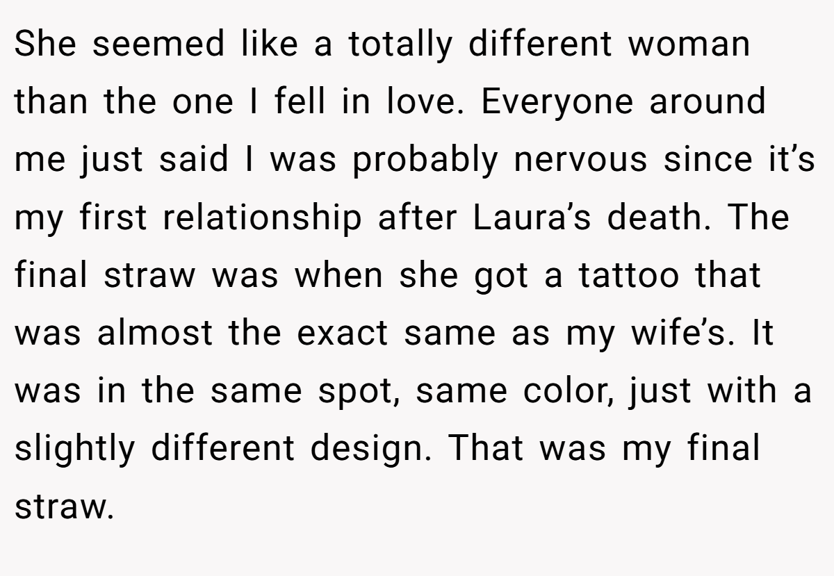 She seemed like a totally different woman than the one I fell in love. Everyone around me just said I was probably nervous since it’s my first relationship after Laura’s death. The final straw was when she got a tattoo that was almost the exact same as my wife’s. It was in the same spot, same color, just with a slightly different design. That was my final straw.