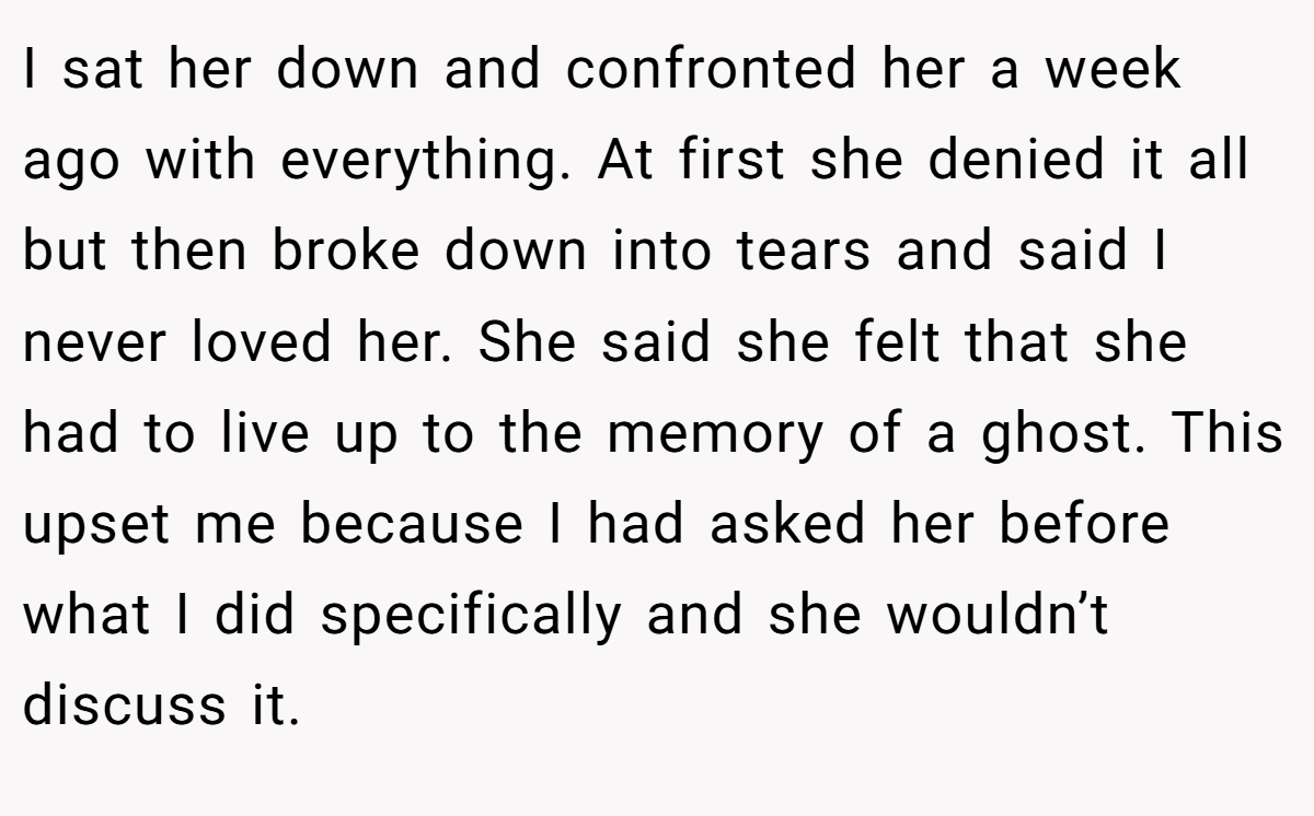 I sat her down and confronted her a week ago with everything. At first she denied it all but then broke down into tears and said I never loved her. She said she felt that she had to live up to the memory of a ghost. This upset me because I had asked her before what I did specifically and she wouldn’t discuss it.