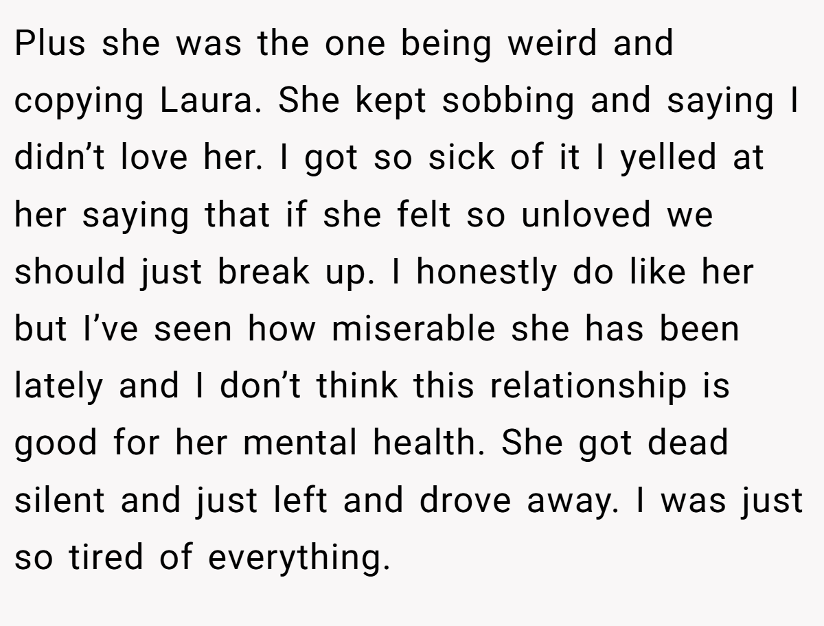 Plus she was the one being weird and copying Laura. She kept sobbing and saying I didn’t love her. I got so sick of it I yelled at her saying that if she felt so unloved we should just break up. I honestly do like her but I’ve seen how miserable she has been lately and I don’t think this relationship is good for her mental health. She got dead silent and just left and drove away. I was just so tired of everything.