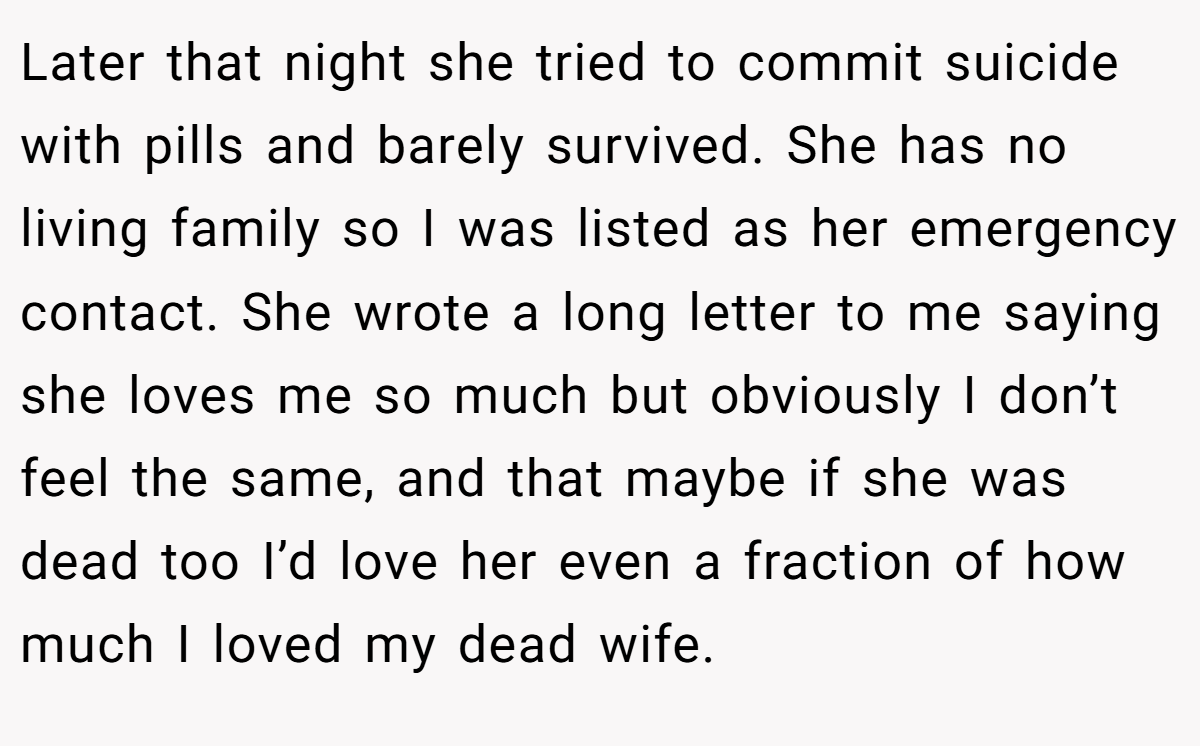 Later that night she tried to commit suicide with pills and barely survived. She has no living family so I was listed as her emergency contact. She wrote a long letter to me saying she loves me so much but obviously I don’t feel the same, and that maybe if she was dead too I’d love her even a fraction of how much I loved my dead wife.
