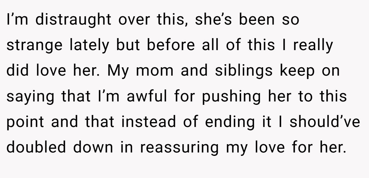 I’m distraught over this, she’s been so strange lately but before all of this I really did love her. My mom and siblings keep on saying that I’m awful for pushing her to this point and that instead of ending it I should’ve doubled down in reassuring my love for her.