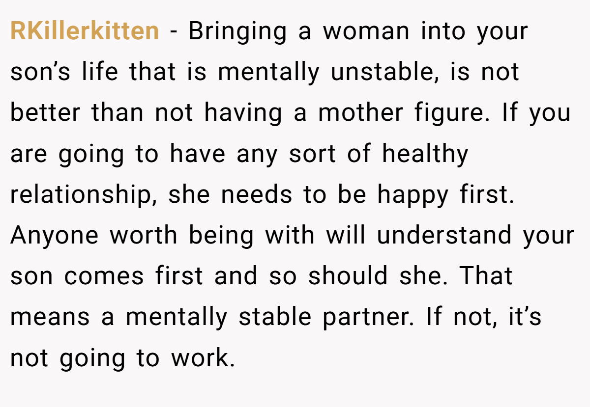 RKillerkitten − Bringing a woman into your son’s life that is mentally unstable, is not better than not having a mother figure. If you are going to have any sort of healthy relationship, she needs to be happy first. Anyone worth being with will understand your son comes first and so should she. That means a mentally stable partner. If not, it’s not going to work.