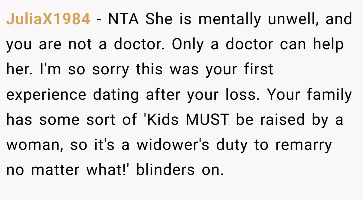JuliaX1984 − NTA She is mentally unwell, and you are not a doctor. Only a doctor can help her. I'm so sorry this was your first experience dating after your loss. Your family has some sort of 'Kids MUST be raised by a woman, so it's a widower's duty to remarry no matter what!' blinders on.