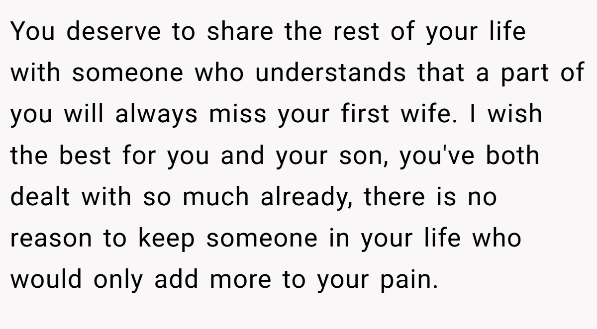 You deserve to share the rest of your life with someone who understands that a part of you will always miss your first wife. I wish the best for you and your son, you've both dealt with so much already, there is no reason to keep someone in your life who would only add more to your pain.