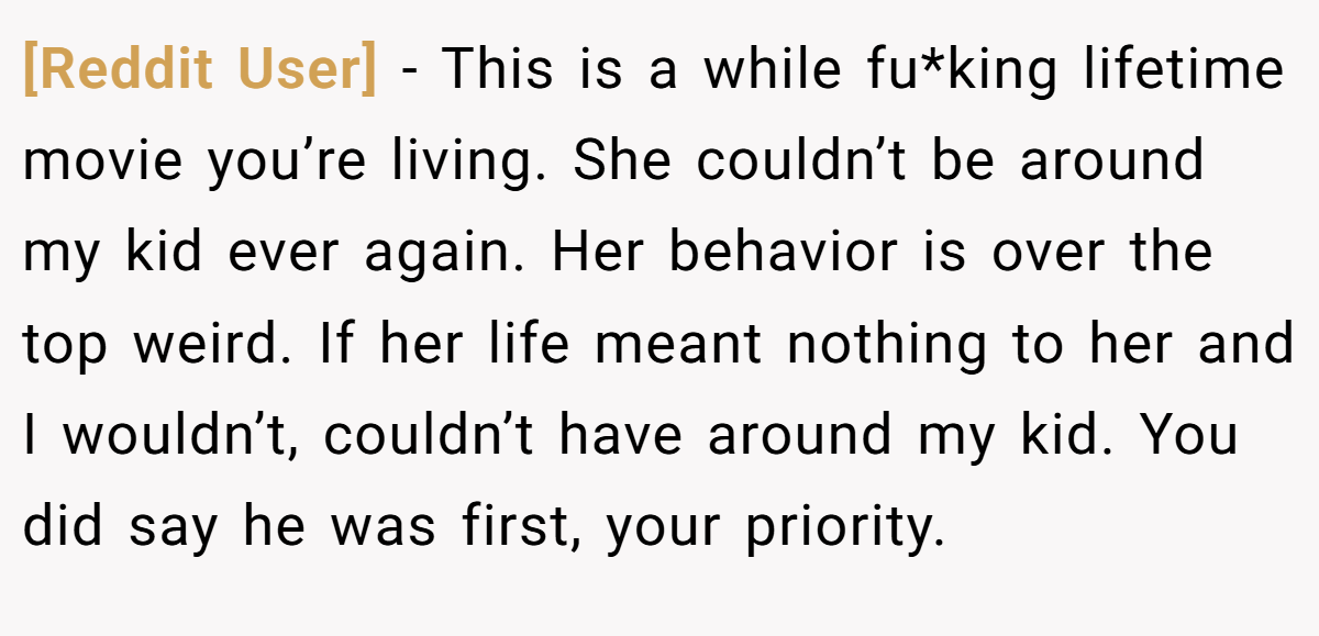 [Reddit User] − This is a while fu*king lifetime movie you’re living. She couldn’t be around my kid ever again. Her behavior is over the top weird. If her life meant nothing to her and I wouldn’t, couldn’t have around my kid. You did say he was first, your priority.