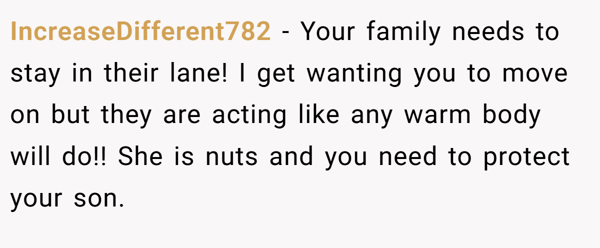 IncreaseDifferent782 − Your family needs to stay in their lane! I get wanting you to move on but they are acting like any warm body will do!! She is nuts and you need to protect your son.