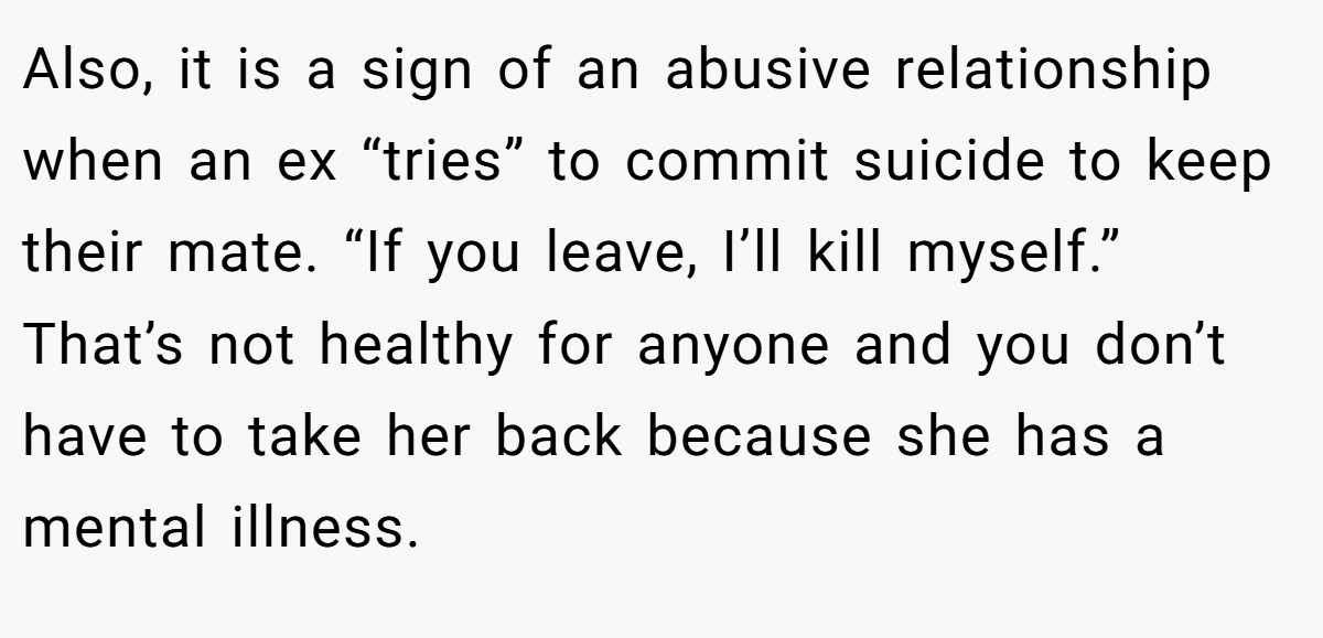 Also, it is a sign of an abusive relationship when an ex “tries” to commit suicide to keep their mate. “If you leave, I’ll kill myself.” That’s not healthy for anyone and you don’t have to take her back because she has a mental illness.