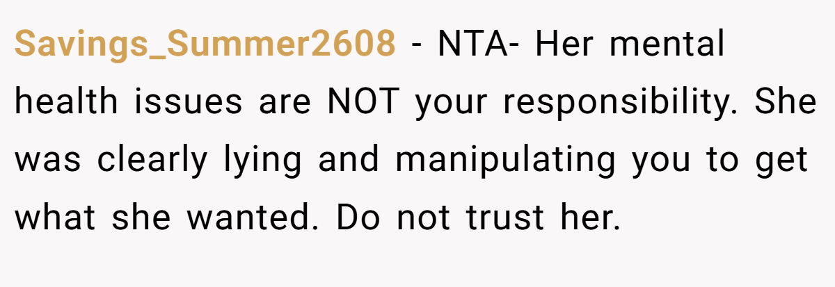 Savings_Summer2608 − NTA- Her mental health issues are NOT your responsibility. She was clearly lying and manipulating you to get what she wanted. Do not trust her.