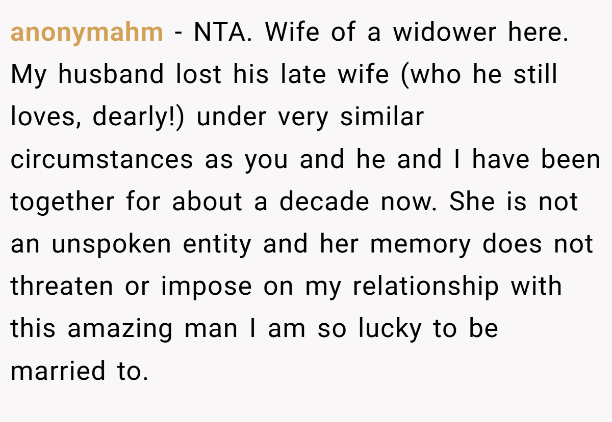 anonymahm − NTA. Wife of a widower here. My husband lost his late wife (who he still loves, dearly!) under very similar circumstances as you and he and I have been together for about a decade now. She is not an unspoken entity and her memory does not threaten or impose on my relationship with this amazing man I am so lucky to be married to.