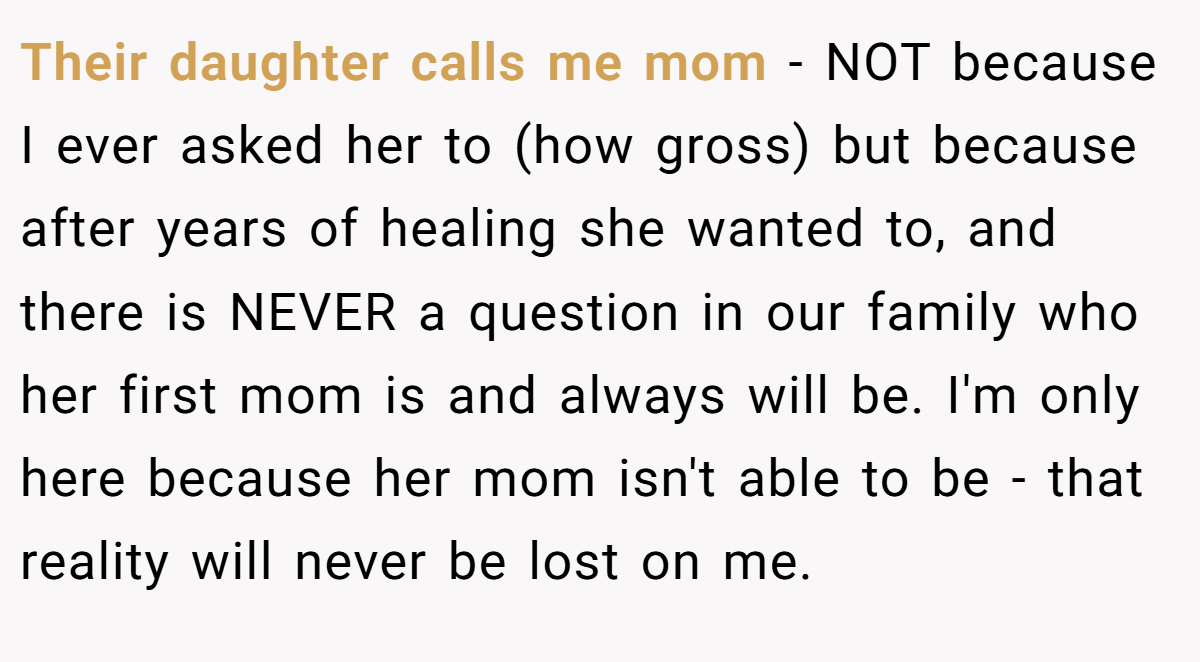 Their daughter calls me mom - NOT because I ever asked her to (how gross) but because after years of healing she wanted to, and there is NEVER a question in our family who her first mom is and always will be. I'm only here because her mom isn't able to be - that reality will never be lost on me.
