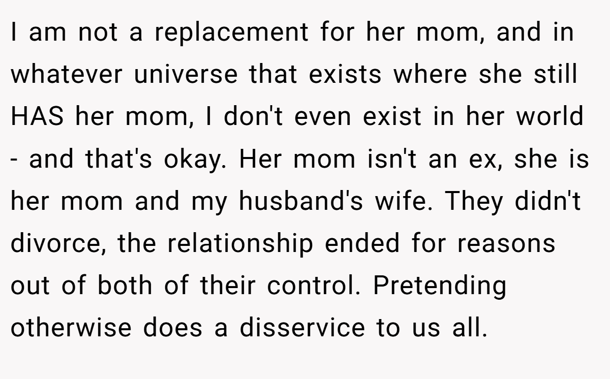 I am not a replacement for her mom, and in whatever universe that exists where she still HAS her mom, I don't even exist in her world - and that's okay. Her mom isn't an ex, she is her mom and my husband's wife. They didn't divorce, the relationship ended for reasons out of both of their control. Pretending otherwise does a disservice to us all.