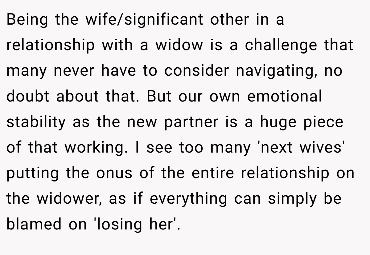 Being the wife/significant other in a relationship with a widow is a challenge that many never have to consider navigating, no doubt about that. But our own emotional stability as the new partner is a huge piece of that working. I see too many 'next wives' putting the onus of the entire relationship on the widower, as if everything can simply be blamed on 'losing her'.