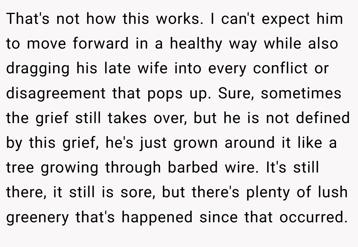 That's not how this works. I can't expect him to move forward in a healthy way while also dragging his late wife into every conflict or disagreement that pops up. Sure, sometimes the grief still takes over, but he is not defined by this grief, he's just grown around it like a tree growing through barbed wire. It's still there, it still is sore, but there's plenty of lush greenery that's happened since that occurred.