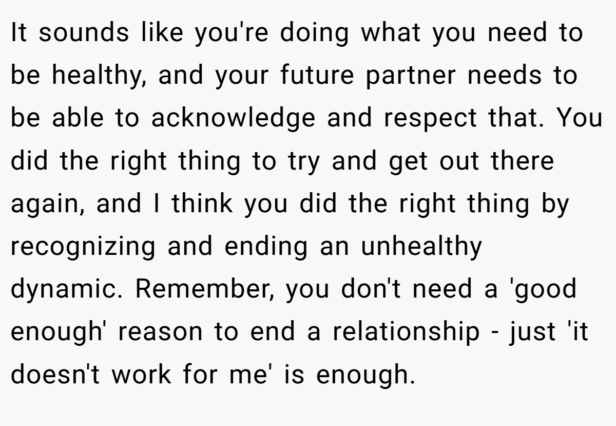 It sounds like you're doing what you need to be healthy, and your future partner needs to be able to acknowledge and respect that. You did the right thing to try and get out there again, and I think you did the right thing by recognizing and ending an unhealthy dynamic. Remember, you don't need a 'good enough' reason to end a relationship - just 'it doesn't work for me' is enough.