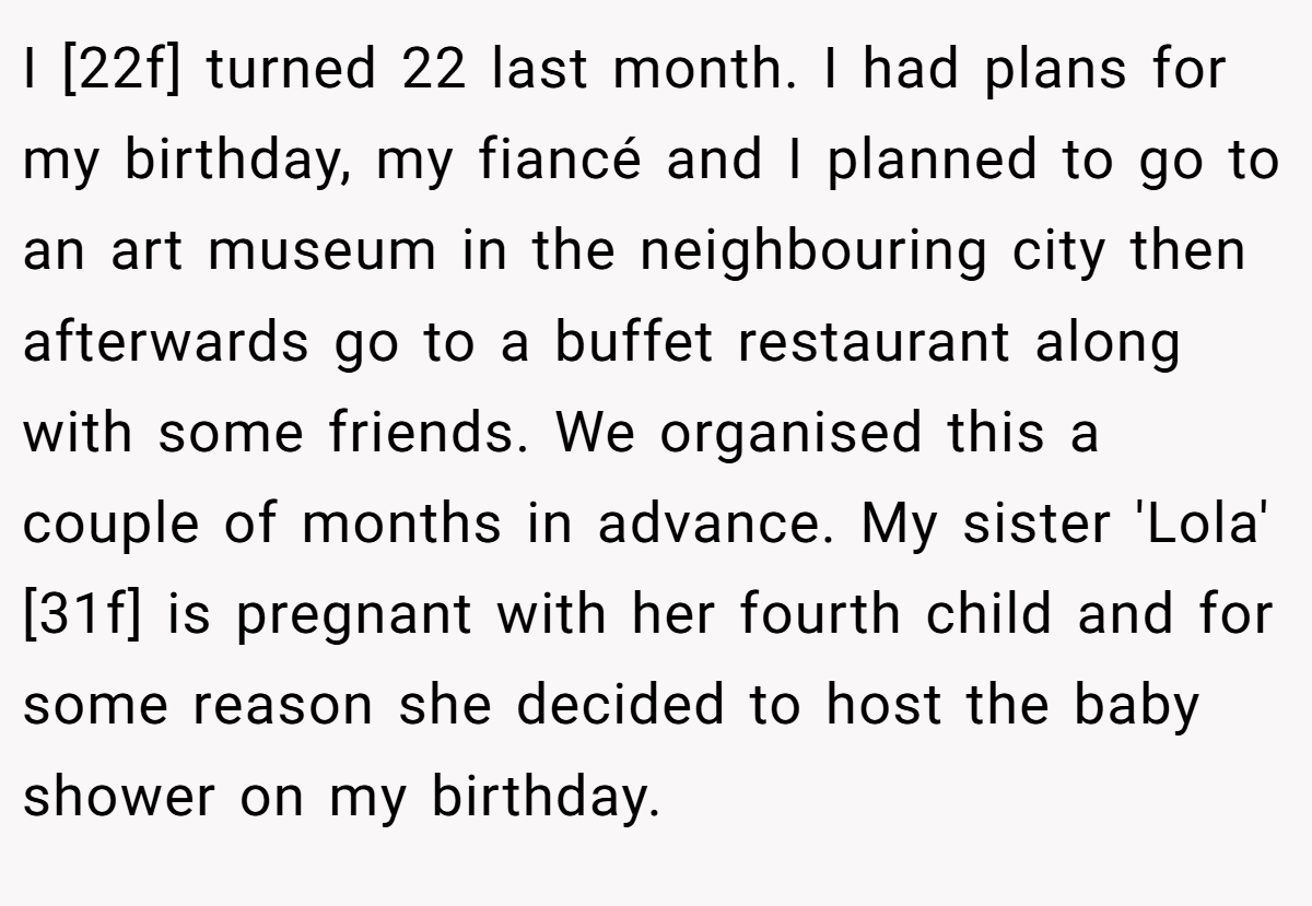 I [22f] turned 22 last month. I had plans for my birthday, my fiancé and I planned to go to an art museum in the neighbouring city then afterwards go to a buffet restaurant along with some friends. We organised this a couple of months in advance. My sister 'Lola' [31f] is pregnant with her fourth child and for some reason she decided to host the baby shower on my birthday.