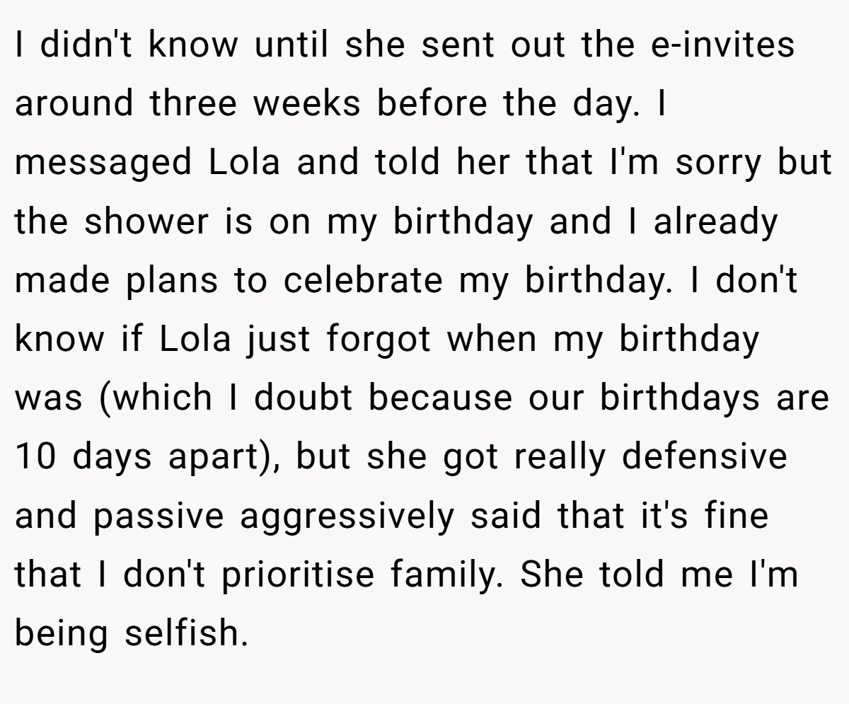 I didn't know until she sent out the e-invites around three weeks before the day. I messaged Lola and told her that I'm sorry but the shower is on my birthday and I already made plans to celebrate my birthday. I don't know if Lola just forgot when my birthday was (which I doubt because our birthdays are 10 days apart), but she got really defensive and passive aggressively said that it's fine that I don't prioritise family. She told me I'm being selfish.