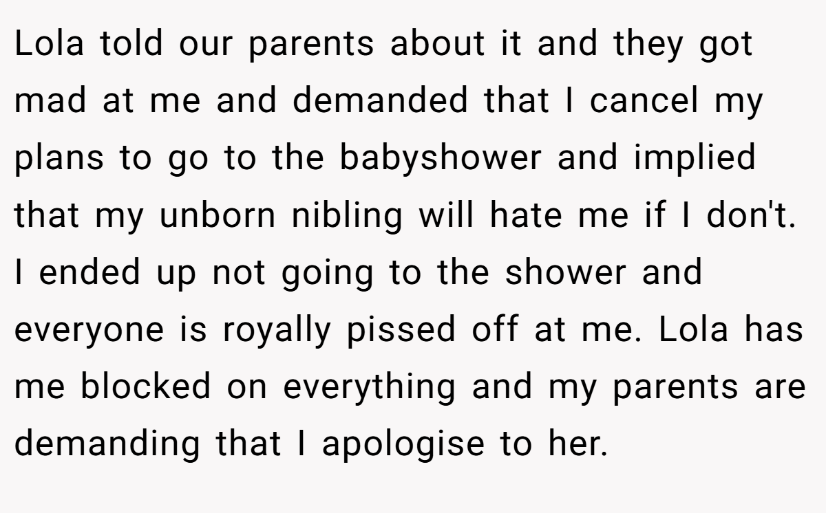 Lola told our parents about it and they got mad at me and demanded that I cancel my plans to go to the babyshower and implied that my unborn nibling will hate me if I don't. I ended up not going to the shower and everyone is royally pissed off at me. Lola has me blocked on everything and my parents are demanding that I apologise to her.