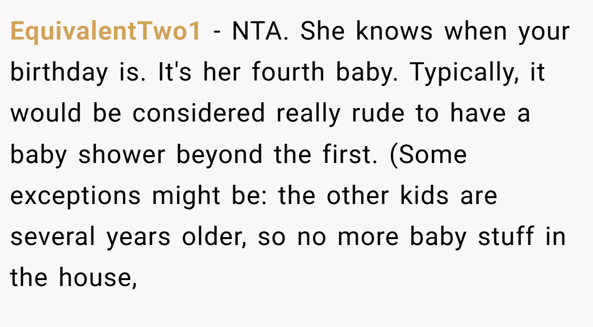 EquivalentTwo1 − NTA. She knows when your birthday is. It's her fourth baby. Typically, it would be considered really rude to have a baby shower beyond the first. (Some exceptions might be: the other kids are several years older, so no more baby stuff in the house,