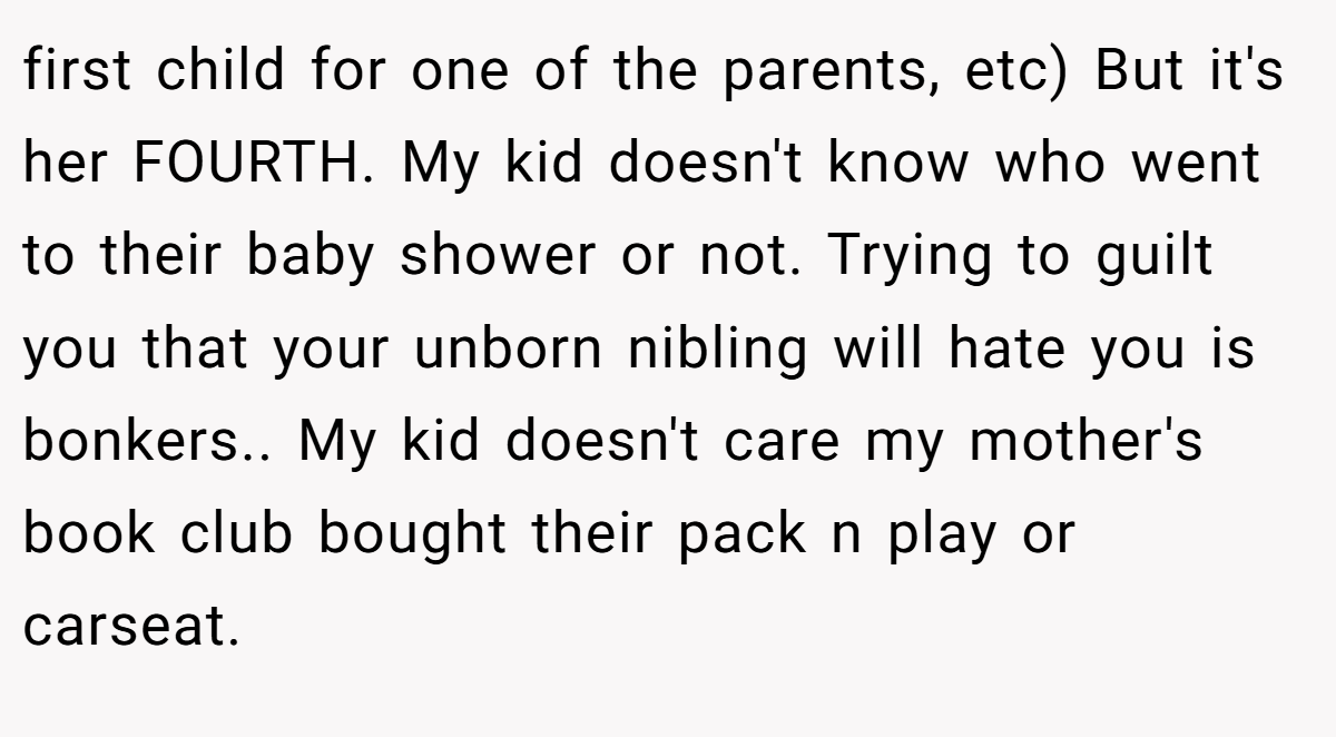 first child for one of the parents, etc) But it's her FOURTH. My kid doesn't know who went to their baby shower or not. Trying to guilt you that your unborn nibling will hate you is bonkers.. My kid doesn't care my mother's book club bought their pack n play or carseat.