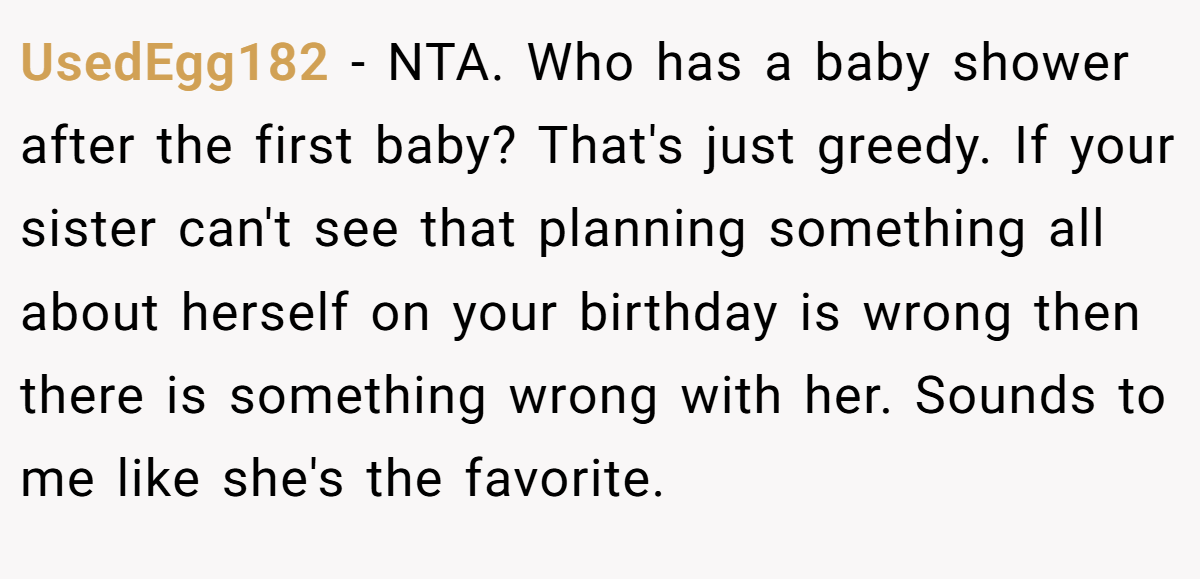 UsedEgg182 − NTA. Who has a baby shower after the first baby? That's just greedy. If your sister can't see that planning something all about herself on your birthday is wrong then there is something wrong with her. Sounds to me like she's the favorite.