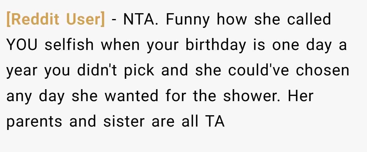 [Reddit User] − NTA. Funny how she called YOU selfish when your birthday is one day a year you didn't pick and she could've chosen any day she wanted for the shower. Her parents and sister are all TA