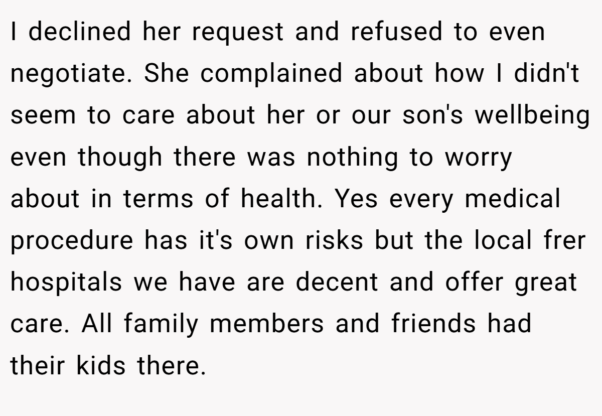 I declined her request and refused to even negotiate. She complained about how I didn't seem to care about her or our son's wellbeing even though there was nothing to worry about in terms of health. Yes every medical procedure has it's own risks but the local frer hospitals we have are decent and offer great care. All family members and friends had their kids there.