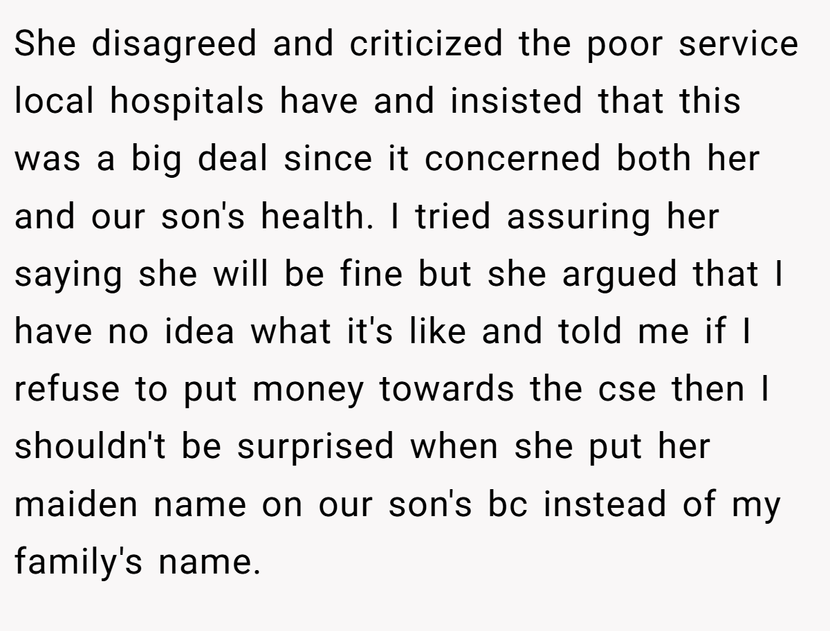 She disagreed and criticized the poor service local hospitals have and insisted that this was a big deal since it concerned both her and our son's health. I tried assuring her saying she will be fine but she argued that I have no idea what it's like and told me if I refuse to put money towards the cse then I shouldn't be surprised when she put her maiden name on our son's bc instead of my family's name.