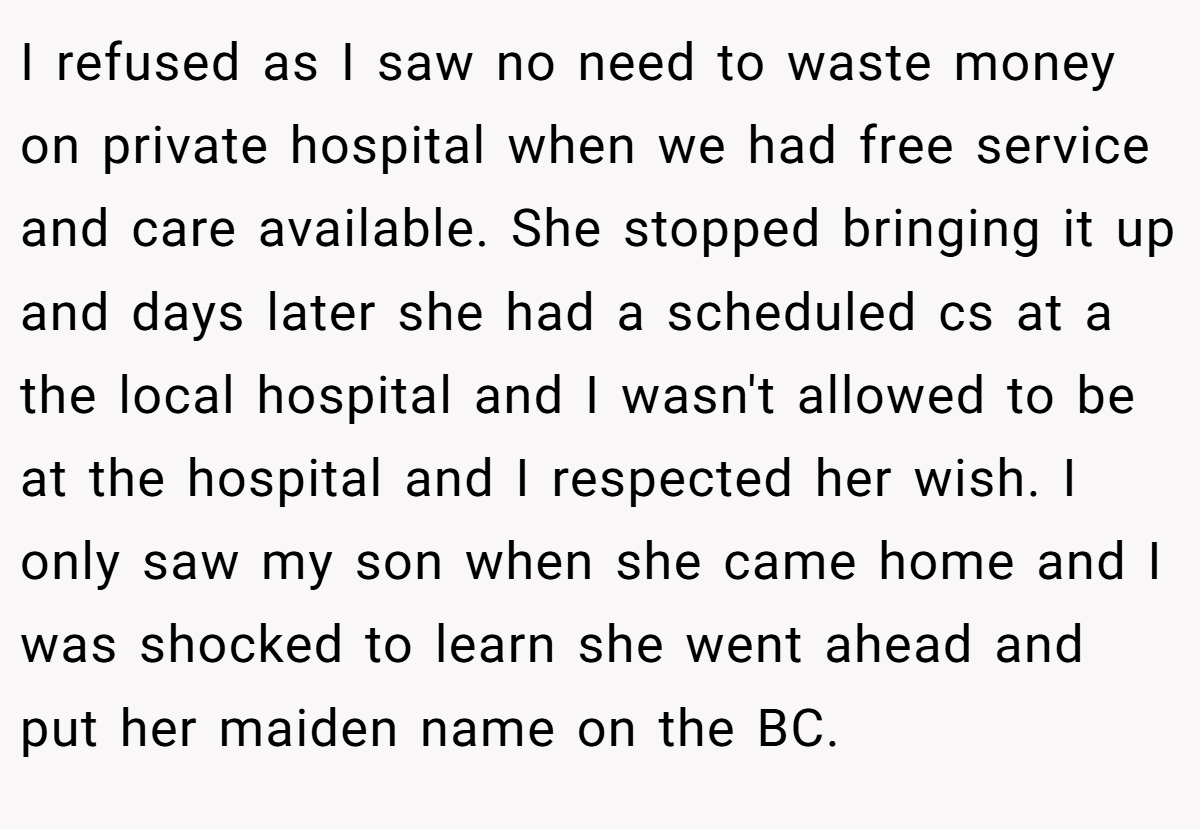 I refused as I saw no need to waste money on private hospital when we had free service and care available. She stopped bringing it up and days later she had a scheduled cs at a the local hospital and I wasn't allowed to be at the hospital and I respected her wish. I only saw my son when she came home and I was shocked to learn she went ahead and put her maiden name on the BC.