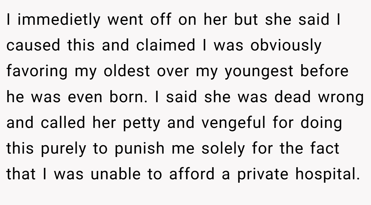 I immedietly went off on her but she said I caused this and claimed I was obviously favoring my oldest over my youngest before he was even born. I said she was dead wrong and called her petty and vengeful for doing this purely to punish me solely for the fact that I was unable to afford a private hospital.