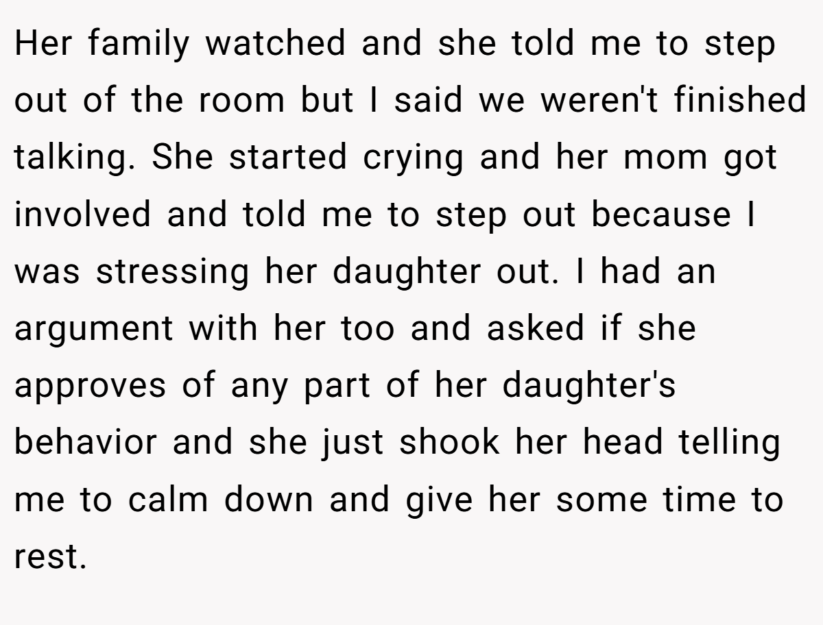 Her family watched and she told me to step out of the room but I said we weren't finished talking. She started crying and her mom got involved and told me to step out because I was stressing her daughter out. I had an argument with her too and asked if she approves of any part of her daughter's behavior and she just shook her head telling me to calm down and give her some time to rest.