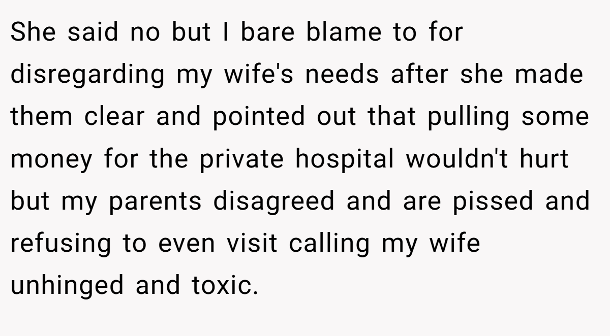 She said no but I bare blame to for disregarding my wife's needs after she made them clear and pointed out that pulling some money for the private hospital wouldn't hurt but my parents disagreed and are pissed and refusing to even visit calling my wife unhinged and toxic.