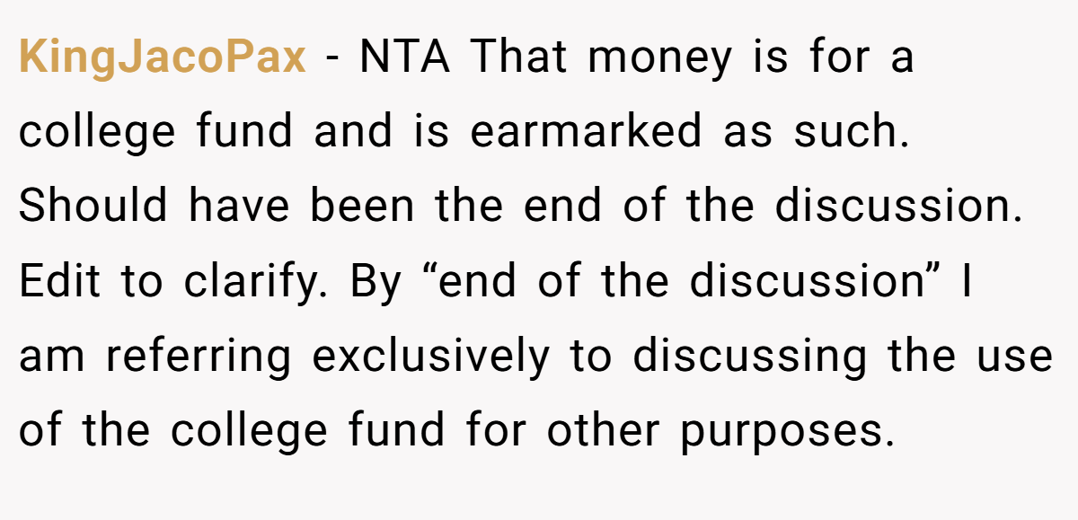 KingJacoPax − NTA That money is for a college fund and is earmarked as such. Should have been the end of the discussion. Edit to clarify. By “end of the discussion” I am referring exclusively to discussing the use of the college fund for other purposes.