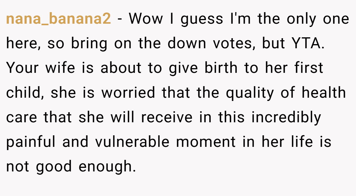 nana_banana2 − Wow I guess I'm the only one here, so bring on the down votes, but YTA. Your wife is about to give birth to her first child, she is worried that the quality of health care that she will receive in this incredibly painful and vulnerable moment in her life is not good enough.