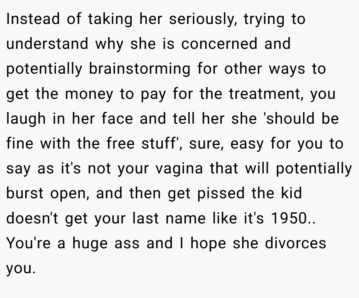 Instead of taking her seriously, trying to understand why she is concerned and potentially brainstorming for other ways to get the money to pay for the treatment, you laugh in her face and tell her she 'should be fine with the free stuff', sure, easy for you to say as it's not your vagina that will potentially burst open, and then get pissed the kid doesn't get your last name like it's 1950.. You're a huge ass and I hope she divorces you.