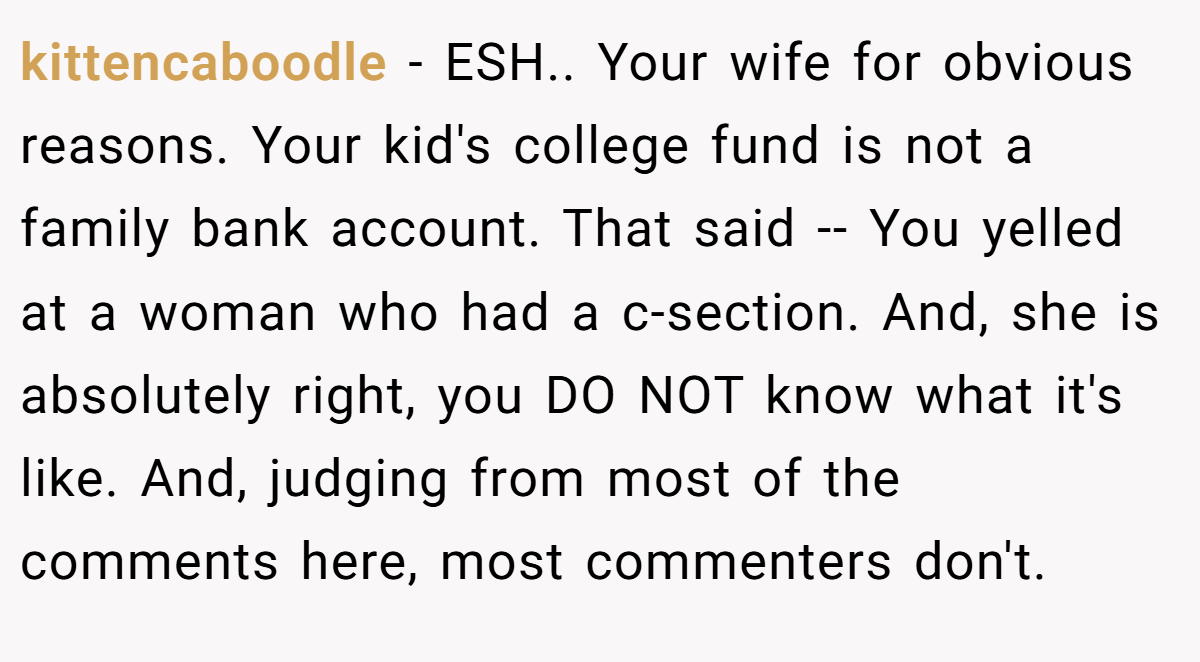 kittencaboodle − ESH.. Your wife for obvious reasons. Your kid's college fund is not a family bank account. That said -- You yelled at a woman who had a c-section. And, she is absolutely right, you DO NOT know what it's like. And, judging from most of the comments here, most commenters don't.