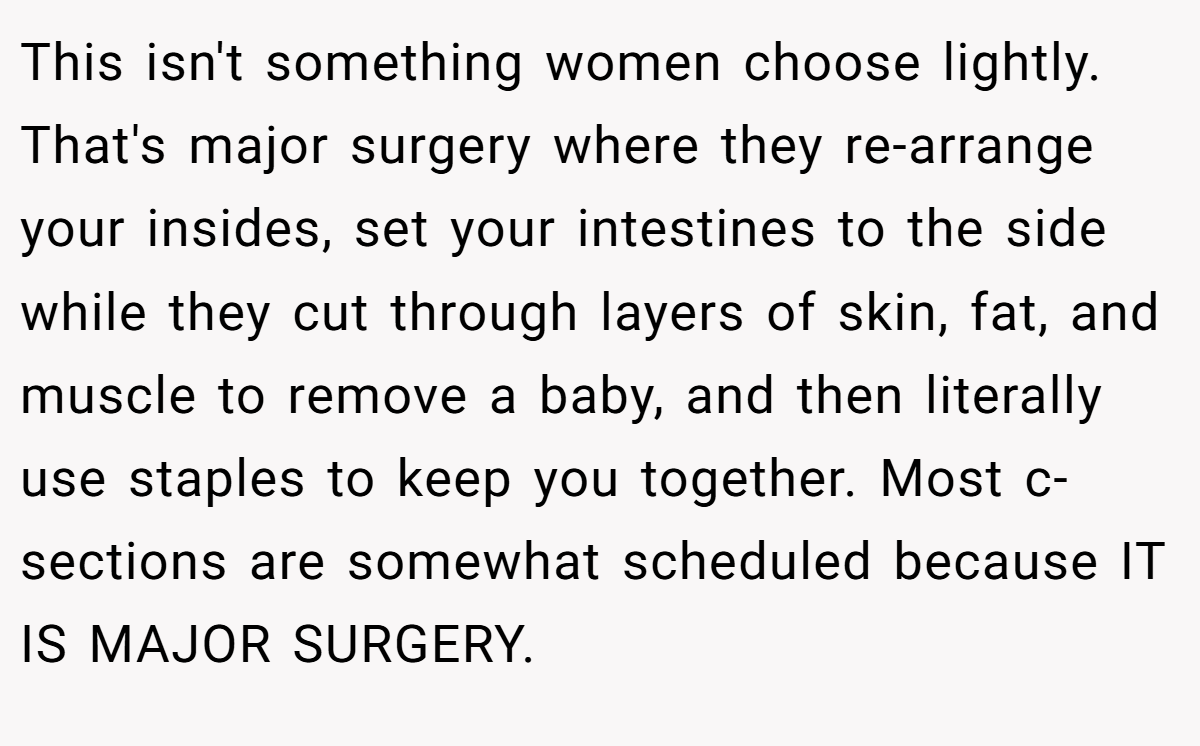 This isn't something women choose lightly. That's major surgery where they re-arrange your insides, set your intestines to the side while they cut through layers of skin, fat, and muscle to remove a baby, and then literally use staples to keep you together. Most c-sections are somewhat scheduled because IT IS MAJOR SURGERY.