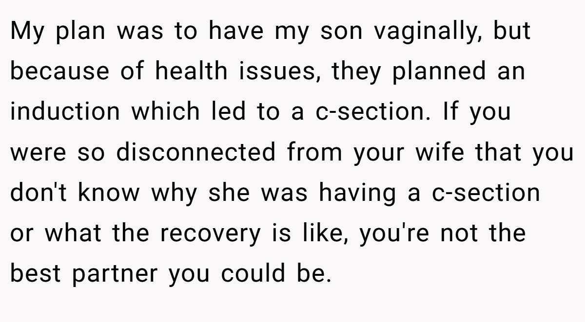 My plan was to have my son vaginally, but because of health issues, they planned an induction which led to a c-section. If you were so disconnected from your wife that you don't know why she was having a c-section or what the recovery is like, you're not the best partner you could be.