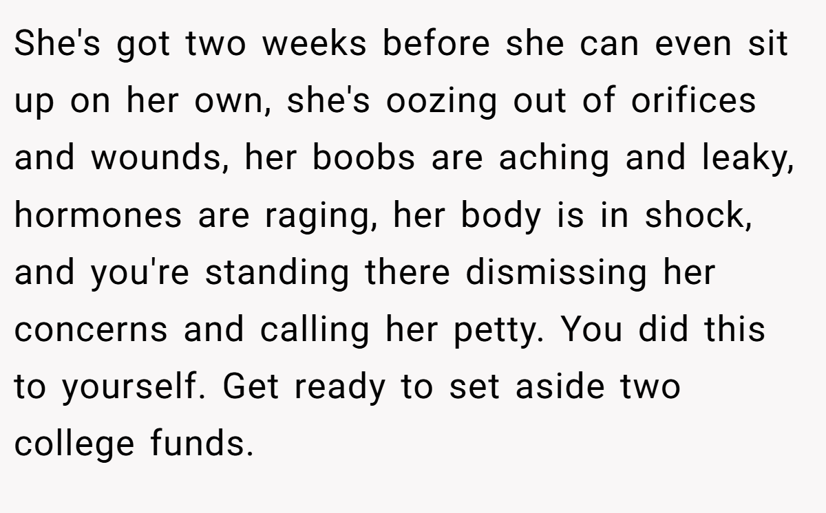 She's got two weeks before she can even sit up on her own, she's oozing out of orifices and wounds, her boobs are aching and leaky, hormones are raging, her body is in shock, and you're standing there dismissing her concerns and calling her petty. You did this to yourself. Get ready to set aside two college funds.